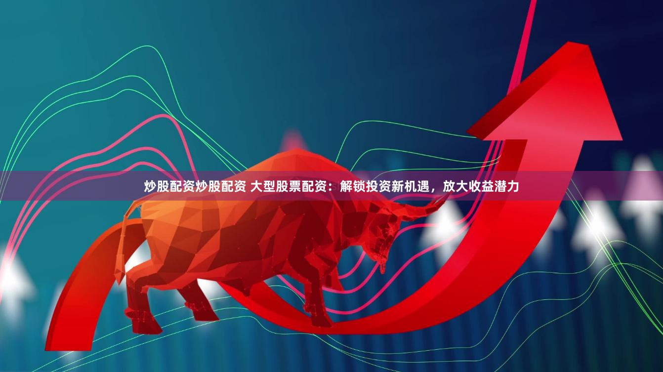 炒股配资炒股配资 大型股票配资：解锁投资新机遇，放大收益潜力