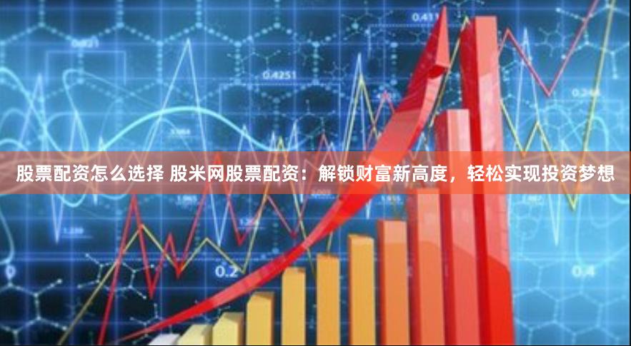 股票配资怎么选择 股米网股票配资：解锁财富新高度，轻松实现投资梦想