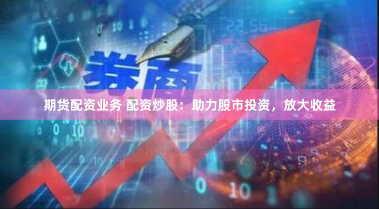 期货配资业务 配资炒股：助力股市投资，放大收益